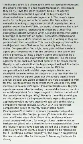 The buyer's agent is a single agent who has agreed to represent the buyer's interests in a real estate transaction. This means they do NOT owe the seller fiduciary duties. The agency relationship between the buyer and the buyer's agent is documented in a buyer-broker agreement. The buyer's agent works for the buyer and with the seller. The Poodle Rescue: Alejandra is looking to buy a new parcel of property to start a poodle rescue. She hires Clark, an agent, to represent her. Clark discloses his agency relationship to Alejandra at their first substantive contact (which is when Alejandra comes into Clark's brokerage to speak with an agent). Soon after, Alejandra and Clark record Alejandra's informed consent in writing so they can proceed with the transaction. This is a single agency transaction, so Alejandra knows Clark owes her, and only her, fiduciary duties. Compensation: You might have guessed that a seller's agent gets compensated from the proceeds of the sale of the seller's property, but how a buyer's agent gets paid can be a little less obvious. The buyer-broker agreement, like the listing agreement, will spell out how that agent is to be compensated. Usually, it will indicate that the buyer's agent will look first to the seller's offer to cooperating brokers, via the MLS, for compensation but will hold the buyer responsible for any shortfall if the seller either fails to pay or pays less than the full amount the buyer agreed upon. But the buyer's agent should and will be paid. Life would be hard if you were expected to work for free! Not to mention the fact that there would be very little incentive to be a buyer's agent. Important Disclosures: Buyer's agents are responsible for making the usual disclosures, but it is especially important for a buyer's agent to disclose the value of the property to the buyer. Why? Because the entire sale hinges on this information! It's important buyer's agents disclose the appropriate value. Buyer's agents will typically do this with a competitive market analysis (CMA). A CMA is a report that compares the prices of recently sold or listed homes ("comparables") in order to estimate the market value of a similar property (the "subject property") located in the same area. You'll learn more about these later on when you learn about property valuation. For now, just keep the term in your back pocket (along with a snack for later). Responsibilities: Once the fiduciary duties have been established and a license holder obtains a new buyer-client, a buyer's agent will be responsible for: 1. Locating a suitable property for the buyer 2. Negotiating the best possible offer for the buyer 3. Preparing the buyer for closing