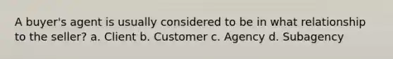 A buyer's agent is usually considered to be in what relationship to the seller? a. Client b. Customer c. Agency d. Subagency