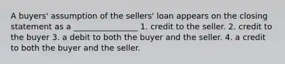 A buyers' assumption of the sellers' loan appears on the closing statement as a ________________ 1. credit to the seller. 2. credit to the buyer 3. a debit to both the buyer and the seller. 4. a credit to both the buyer and the seller.