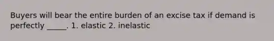 Buyers will bear the entire burden of an excise tax if demand is perfectly _____. 1. elastic 2. inelastic