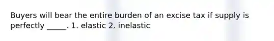 Buyers will bear the entire burden of an excise tax if supply is perfectly _____. 1. elastic 2. inelastic