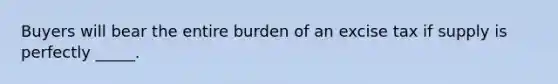 Buyers will bear the entire burden of an excise tax if supply is perfectly _____.