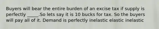 Buyers will bear the entire burden of an excise tax if supply is perfectly _____.So lets say it is 10 bucks for tax. So the buyers will pay all of it. Demand is perfectly inelastic elastic inelastic