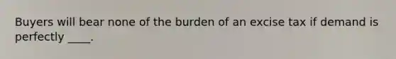 Buyers will bear none of the burden of an excise tax if demand is perfectly ____.