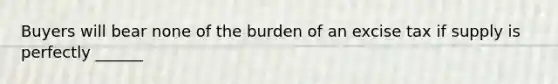 Buyers will bear none of the burden of an excise tax if supply is perfectly ______