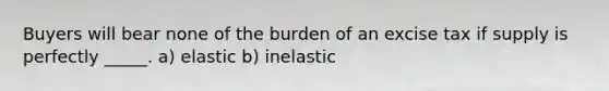 Buyers will bear none of the burden of an excise tax if supply is perfectly _____. a) elastic b) inelastic