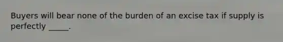 Buyers will bear none of the burden of an excise tax if supply is perfectly _____.