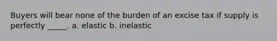 Buyers will bear none of the burden of an excise tax if supply is perfectly _____. a. elastic b. inelastic