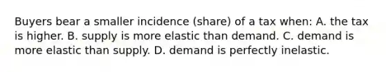 Buyers bear a smaller incidence (share) of a tax when: A. the tax is higher. B. supply is more elastic than demand. C. demand is more elastic than supply. D. demand is perfectly inelastic.