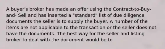 A buyer's broker has made an offer using the Contract-to-Buy-and- Sell and has inserted a "standard" list of due diligence documents the seller is to supply the buyer. A number of the items are not applicable to the transaction or the seller does not have the documents. The best way for the seller and listing broker to deal with the document would be to