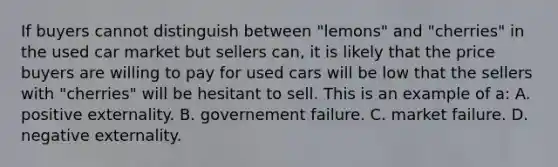 If buyers cannot distinguish between "lemons" and "cherries" in the used car market but sellers can, it is likely that the price buyers are willing to pay for used cars will be low that the sellers with "cherries" will be hesitant to sell. This is an example of a: A. positive externality. B. governement failure. C. market failure. D. negative externality.