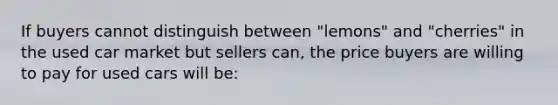 If buyers cannot distinguish between "lemons" and "cherries" in the used car market but sellers can, the price buyers are willing to pay for used cars will be: