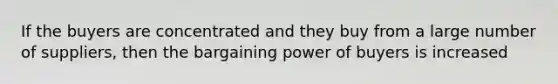 If the buyers are concentrated and they buy from a large number of suppliers, then the bargaining power of buyers is increased