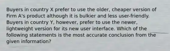 Buyers in country X prefer to use the older, cheaper version of Firm A's product although it is bulkier and less user-friendly. Buyers in country Y, however, prefer to use the newer, lightweight version for its new user interface. Which of the following statements is the most accurate conclusion from the given information?