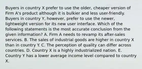 Buyers in country X prefer to use the older, cheaper version of Firm A's product although it is bulkier and less user-friendly. Buyers in country Y, however, prefer to use the newer, lightweight version for its new user interface. Which of the following statements is the most accurate conclusion from the given information? A. Firm A needs to revamp its after-sales services. B. The sales of industrial goods are higher in country X than in country Y. C. The perception of quality can differ across countries. D. Country X is a highly industrialized nation. E. Country Y has a lower average income level compared to country X.