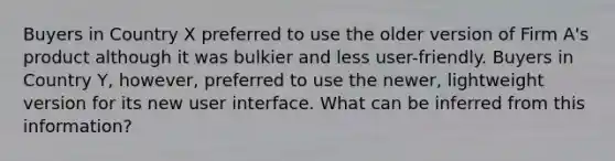 Buyers in Country X preferred to use the older version of Firm A's product although it was bulkier and less user-friendly. Buyers in Country Y, however, preferred to use the newer, lightweight version for its new user interface. What can be inferred from this information?