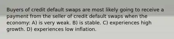 Buyers of credit default swaps are most likely going to receive a payment from the seller of credit default swaps when the economy: A) is very weak. B) is stable. C) experiences high growth. D) experiences low inflation.