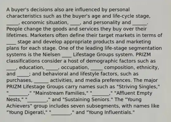 A buyer's decisions also are influenced by personal characteristics such as the buyer's age and life-cycle stage, _____, economic situation, ____, and personality and ______. People change the goods and services they buy over their lifetimes. Marketers often define their target markets in terms of ____ stage and develop appropriate products and marketing plans for each stage. One of the leading life-stage segmentation systems is the Nielsen ____ Lifestage Groups system. PRIZM classifications consider a host of demographic factors such as ____, education, _____, occupation, _____ composition, ethnicity, and _____; and behavioral and lifestyle factors, such as purchases, ______ activities, and media preferences. The major PRIZM Lifestage Groups carry names such as "Striving Singles," "________," "Mainstream Families," "_______," "Affluent Empty Nests," "________," and "Sustaining Seniors." The "Young Achievers" group includes seven subsegments, with names like "Young Digerati," "________," and "Young Influentials."