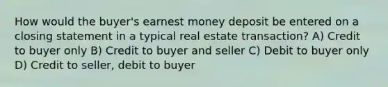 How would the buyer's earnest money deposit be entered on a closing statement in a typical real estate transaction? A) Credit to buyer only B) Credit to buyer and seller C) Debit to buyer only D) Credit to seller, debit to buyer