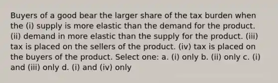 Buyers of a good bear the larger share of the tax burden when the (i) supply is more elastic than the demand for the product. (ii) demand in more elastic than the supply for the product. (iii) tax is placed on the sellers of the product. (iv) tax is placed on the buyers of the product. Select one: a. (i) only b. (ii) only c. (i) and (iii) only d. (i) and (iv) only