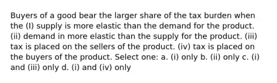 Buyers of a good bear the larger share of the tax burden when the (I) supply is more elastic than the demand for the product. (ii) demand in more elastic than the supply for the product. (iii) tax is placed on the sellers of the product. (iv) tax is placed on the buyers of the product. Select one: a. (i) only b. (ii) only c. (i) and (iii) only d. (i) and (iv) only