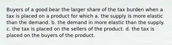 Buyers of a good bear the larger share of the tax burden when a tax is placed on a product for which a. the supply is more elastic than the demand. b. the demand in more elastic than the supply. c. the tax is placed on the sellers of the product. d. the tax is placed on the buyers of the product.