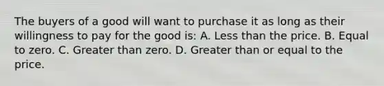 The buyers of a good will want to purchase it as long as their willingness to pay for the good is: A. Less than the price. B. Equal to zero. C. Greater than zero. D. Greater than or equal to the price.