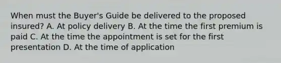 When must the Buyer's Guide be delivered to the proposed insured? A. At policy delivery B. At the time the first premium is paid C. At the time the appointment is set for the first presentation D. At the time of application