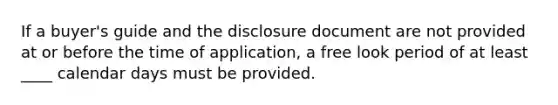 If a buyer's guide and the disclosure document are not provided at or before the time of application, a free look period of at least ____ calendar days must be provided.