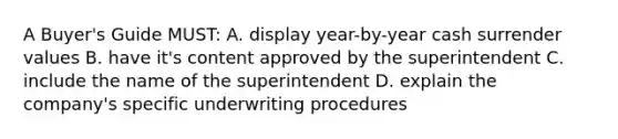 A Buyer's Guide MUST: A. display year-by-year cash surrender values B. have it's content approved by the superintendent C. include the name of the superintendent D. explain the company's specific underwriting procedures