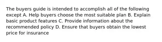 The buyers guide is intended to accomplish all of the following except A. Help buyers choose the most suitable plan B. Explain basic product features C. Provide information about the recommended policy D. Ensure that buyers obtain the lowest price for insurance