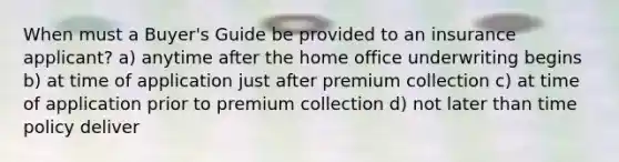 When must a Buyer's Guide be provided to an insurance applicant? a) anytime after the home office underwriting begins b) at time of application just after premium collection c) at time of application prior to premium collection d) not later than time policy deliver