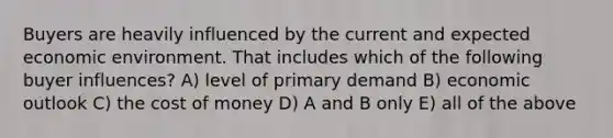 Buyers are heavily influenced by the current and expected economic environment. That includes which of the following buyer influences? A) level of primary demand B) economic outlook C) the cost of money D) A and B only E) all of the above