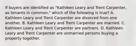 If buyers are identified as "Kathleen Leary and Trent Carpenter, as tenants in common," which of the following is true? A. Kathleen Leary and Trent Carpenter are divorced from one another. B. Kathleen Leary and Trent Carpenter are married. C. Kathleen Leary and Trent Carpenter are partners. D. Kathleen Leary and Trent Carpenter are unmarried persons buying a property together.