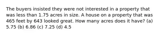 The buyers insisted they were not interested in a property that was <a href='https://www.questionai.com/knowledge/k7BtlYpAMX-less-than' class='anchor-knowledge'>less than</a> 1.75 acres in size. A house on a property that was 465 feet by 643 looked great. How many acres does it have? (a) 5.75 (b) 6.86 (c) 7.25 (d) 4.5