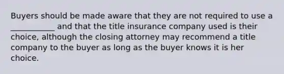 Buyers should be made aware that they are not required to use a ___________ and that the title insurance company used is their choice, although the closing attorney may recommend a title company to the buyer as long as the buyer knows it is her choice.