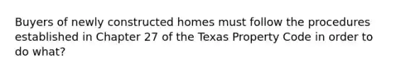 Buyers of newly constructed homes must follow the procedures established in Chapter 27 of the Texas Property Code in order to do what?