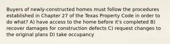 Buyers of newly-constructed homes must follow the procedures established in Chapter 27 of the Texas Property Code in order to do what? A) have access to the home before it's completed B) recover damages for construction defects C) request changes to the original plans D) take occupancy