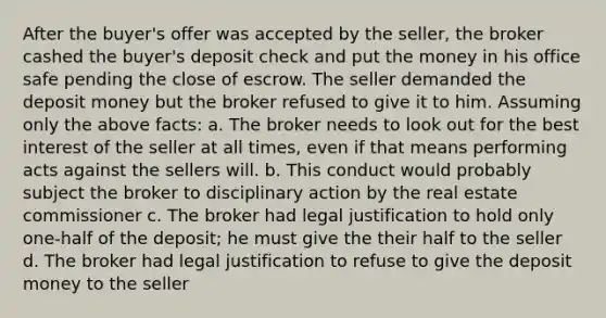 After the buyer's offer was accepted by the seller, the broker cashed the buyer's deposit check and put the money in his office safe pending the close of escrow. The seller demanded the deposit money but the broker refused to give it to him. Assuming only the above facts: a. The broker needs to look out for the best interest of the seller at all times, even if that means performing acts against the sellers will. b. This conduct would probably subject the broker to disciplinary action by the real estate commissioner c. The broker had legal justification to hold only one-half of the deposit; he must give the their half to the seller d. The broker had legal justification to refuse to give the deposit money to the seller