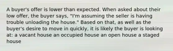 A buyer's offer is lower than expected. When asked about their low offer, the buyer says, "I'm assuming the seller is having trouble unloading the house." Based on that, as well as the buyer's desire to move in quickly, it is likely the buyer is looking at: a vacant house an occupied house an open house a staged house