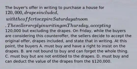 The buyer's offer in writing to purchase a house for 120,000, drapes included, with the offer to expire Saturday at noon. The sellers reply in writing on Thursday, accepting120,000 but excluding the drapes. On Friday, while the buyers are considering this counteroffer, the sellers decide to accept the original offer, drapes included, and state that in writing. At this point, the buyers A. must buy and have a right to insist on the drapes. B. are not bound to buy and can forget the whole thing. C. must buy but are not entitled to the drapes. D. must buy and can deduct the value of the drapes from the 120,000.