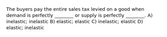 The buyers pay the entire sales tax levied on a good when demand is perfectly ________ or supply is perfectly ________. A) inelastic; inelastic B) elastic; elastic C) inelastic; elastic D) elastic; inelastic