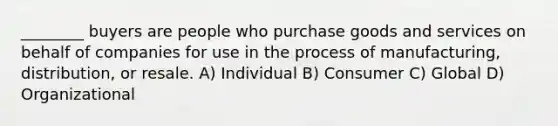 ________ buyers are people who purchase goods and services on behalf of companies for use in the process of manufacturing, distribution, or resale. A) Individual B) Consumer C) Global D) Organizational