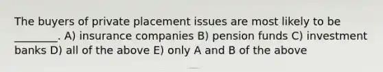 The buyers of private placement issues are most likely to be ________. A) insurance companies B) pension funds C) investment banks D) all of the above E) only A and B of the above