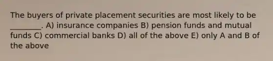 The buyers of private placement securities are most likely to be ________. A) insurance companies B) pension funds and mutual funds C) commercial banks D) all of the above E) only A and B of the above