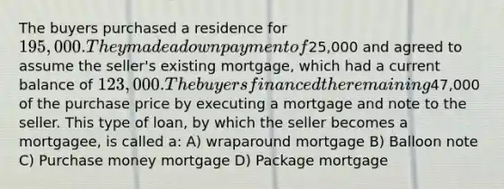 The buyers purchased a residence for 195,000. They made a down payment of25,000 and agreed to assume the seller's existing mortgage, which had a current balance of 123,000. The buyers financed the remaining47,000 of the purchase price by executing a mortgage and note to the seller. This type of loan, by which the seller becomes a mortgagee, is called a: A) wraparound mortgage B) Balloon note C) Purchase money mortgage D) Package mortgage