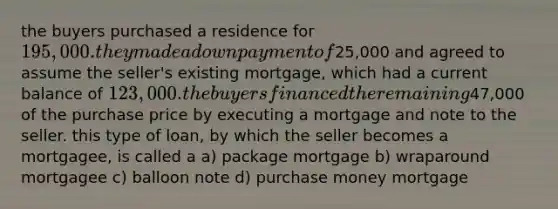 the buyers purchased a residence for 195,000. they made a down payment of25,000 and agreed to assume the seller's existing mortgage, which had a current balance of 123,000. the buyers financed the remaining47,000 of the purchase price by executing a mortgage and note to the seller. this type of loan, by which the seller becomes a mortgagee, is called a a) package mortgage b) wraparound mortgagee c) balloon note d) purchase money mortgage