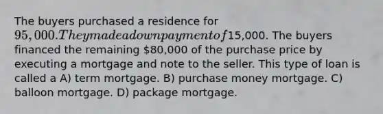 The buyers purchased a residence for 95,000. They made a down payment of15,000. The buyers financed the remaining 80,000 of the purchase price by executing a mortgage and note to the seller. This type of loan is called a A) term mortgage. B) purchase money mortgage. C) balloon mortgage. D) package mortgage.