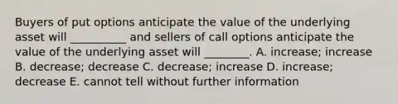 Buyers of put options anticipate the value of the underlying asset will __________ and sellers of call options anticipate the value of the underlying asset will ________. A. increase; increase B. decrease; decrease C. decrease; increase D. increase; decrease E. cannot tell without further information