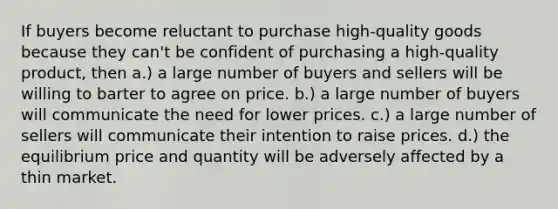 If buyers become reluctant to purchase high-quality goods because they can't be confident of purchasing a high-quality product, then a.) a large number of buyers and sellers will be willing to barter to agree on price. b.) a large number of buyers will communicate the need for lower prices. c.) a large number of sellers will communicate their intention to raise prices. d.) the equilibrium price and quantity will be adversely affected by a thin market.